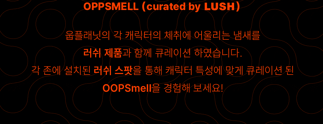 OPPSMELL (curated by LUSH)-웁플래닛의 각 캐릭터의 체취에 어울리는 냄새를 러쉬 제품과 함께 큐레이션 하였습니다. 각 존에 설치된 LUSH 스팟을 통해 캐릭터 특성에 맞게 큐레이션 된 OOPSmell을 경험해 보세요!