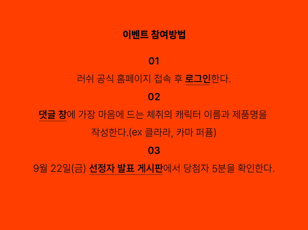 이벤트 참여방법-1. 러쉬 공식 홈페이지 접속 후 로그인한다.2. 댓글 창에 가장 마음에 드는 체취의 캐릭터 이름과 제품명을 작성한다. (ex. 클라라, 카마 퍼퓸)3. 9월 22일(금) 선정자 발표 게시판에서 당첨자 5분을 확인한다.