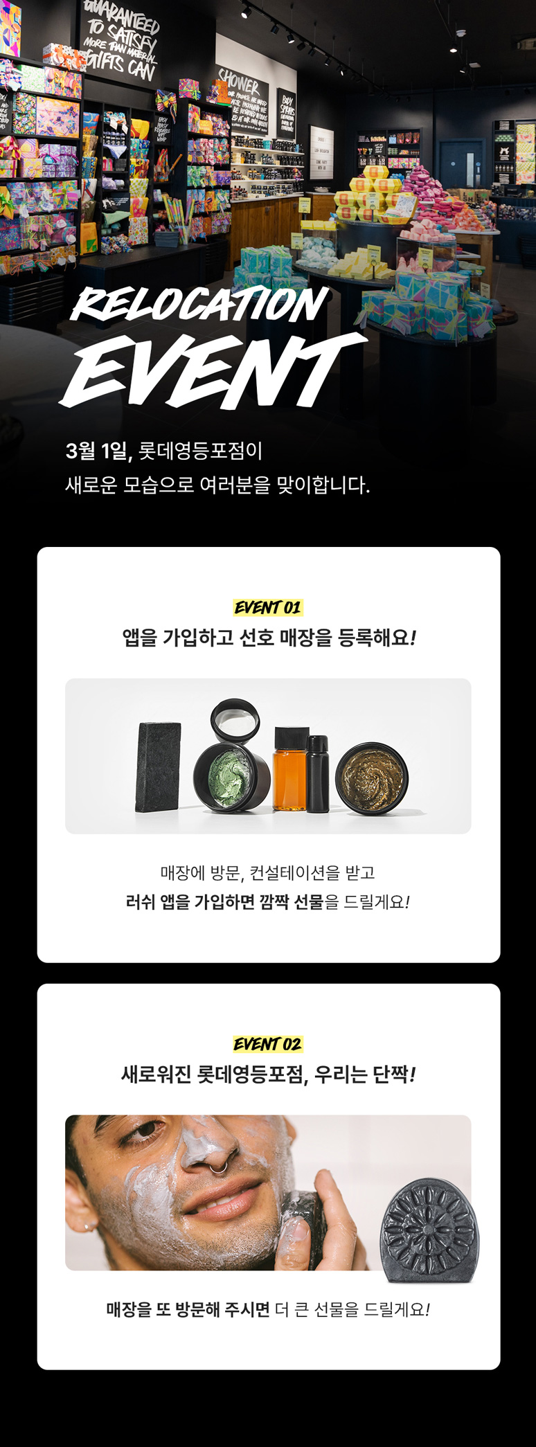 RELOCATION EVENT 3월 1일, 롯데영등포점이 새로운 모습으로 여러분을 맞이합니다. EVENT 01 앱을 가입하고 선호 매장을 등록해요! 매장에 방문, 컨설테이션을 받고 러쉬 앱을 가입하면 깜짝 선물을 드릴게요! EVENT 02 새로워진 롯데영등포점, 우리는 단짝! 매장을 또 방문해 주시면 더 큰 선물을 드릴게요!
