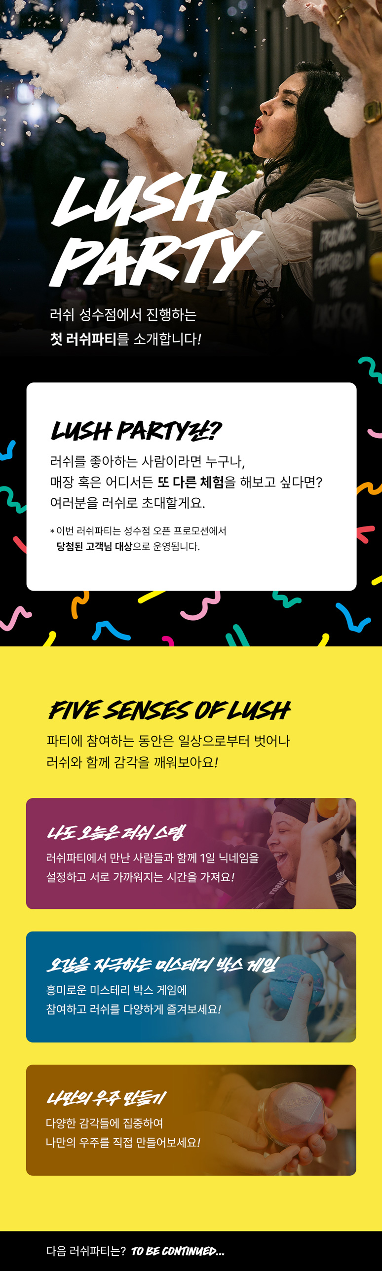 LUSH PARTY! 러쉬 성수점에서 진행하는 첫 러쉬파티를 소개합니다! LUSH PARTY란? 러쉬를 좋아하는 사람이라면 누구나, 매장 혹은 어디서든 또 다른 체험을 해보고 싶다면? 여러분을 러쉬로 초대할게요. *이번 러쉬파티는 성수점 오픈 프로모션에서 당첨된 고객님 대상으로 운영됩니다. FIVE SENSES OF LUSH 파티에 참여하는 동안은 일상으로부터 벗어나 러쉬와 함께 감각을 깨워보아요! 1. 나도 오늘은 러쉬 스텝: 러쉬 파티에서 만난 사람들과 함께 1일 닉네임을 설정하고 서로 가까워지는 시간을 가져요! 2. 오감을 자극하는 미스테리 박스 게임: 흥미로운 미스테리 박스 게임에 참여하고 러쉬를 다양하게 즐겨보세요! 3. 나만의 우주 만들기: 다양한 감각들에 집중하여 나만의 우주를 직접 만들어보세요!