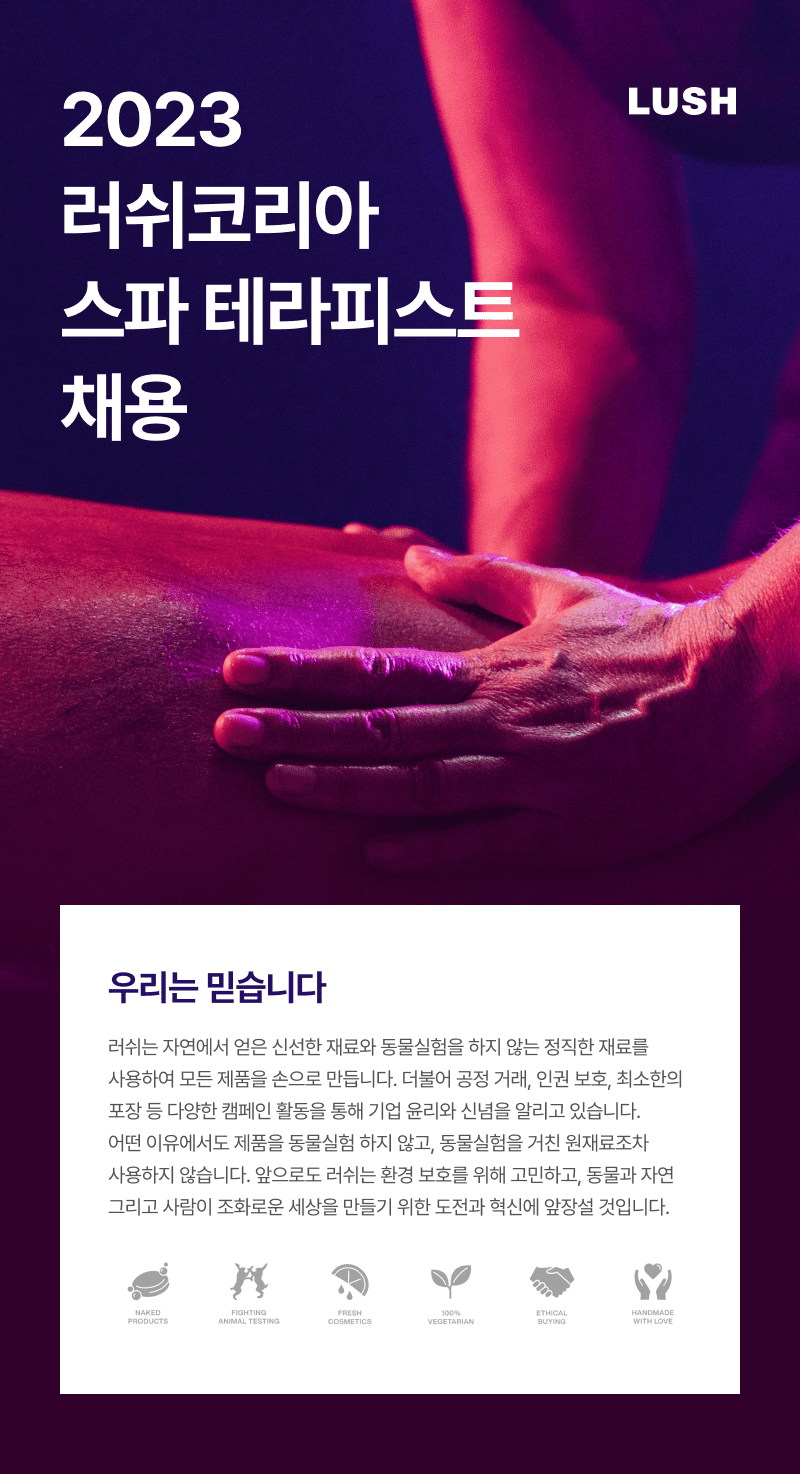 2023 러쉬코리아	 매장 채용공고-우리는 믿습니다.-러쉬는 자연에서 얻은 신선한 재료와 동물실험을 하지 않는 정직한 재료를 사용하여 모든 제품을 손으로 만듭니다. 더불어 공정 거래, 인권 보호, 최소한의 포장 등 다양한 캠페인 활동을 통해 기업 윤리와 신념을 알리고 있습니다. 어떤 이유에서도 제품을 동물실험 하지 않고, 동물실험을 거친 원재료조차 사용하지 않습니다. 앞으로도 러쉬는 환경 보호를 위해 고민하고, 동물과 자연 그리고 사람이 조화로운 세상을 만들기 위한 도전과 혁신에 앞장설 것입니다.