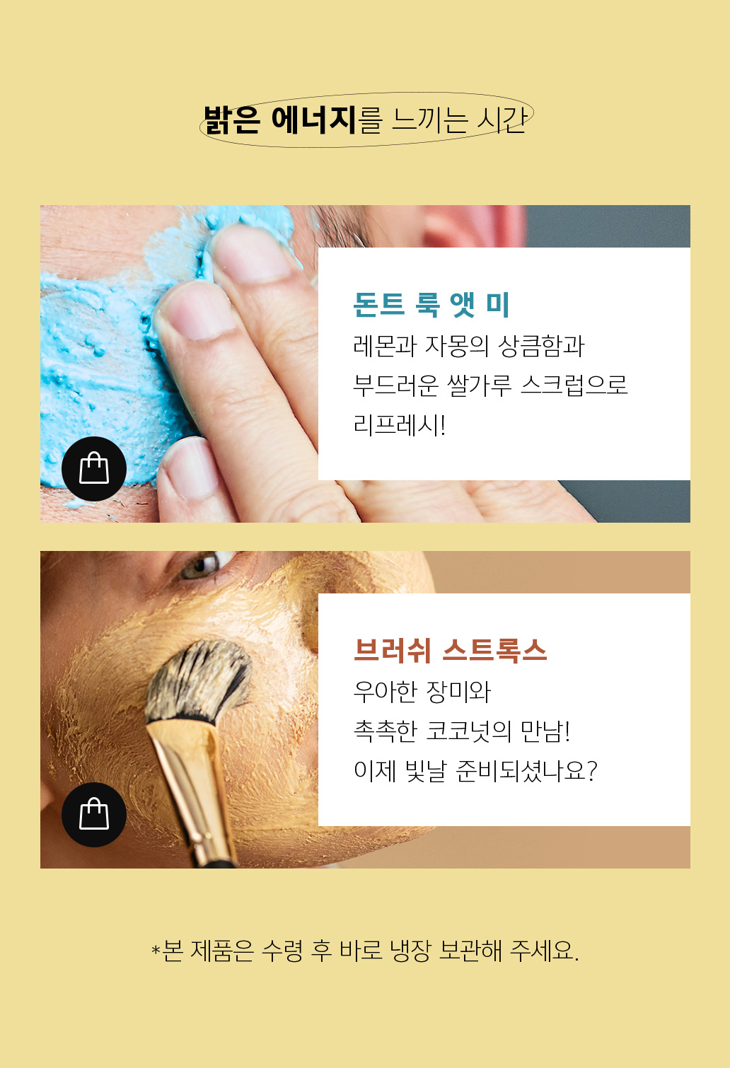 밝은 에너지를 느끼는 시간 돈트 룩 앳 미 레몬과 자몽의 상큼함과 부드러운 쌀가루 스크럽으로 리프레쉬! 브러쉬 스트룩스 우아한 장미와 촉촉한 코코넛의 만남! 이제 빝날 준비되셨나요? 본 제품은 수령 수 바로 냉장 보관해 주세요.