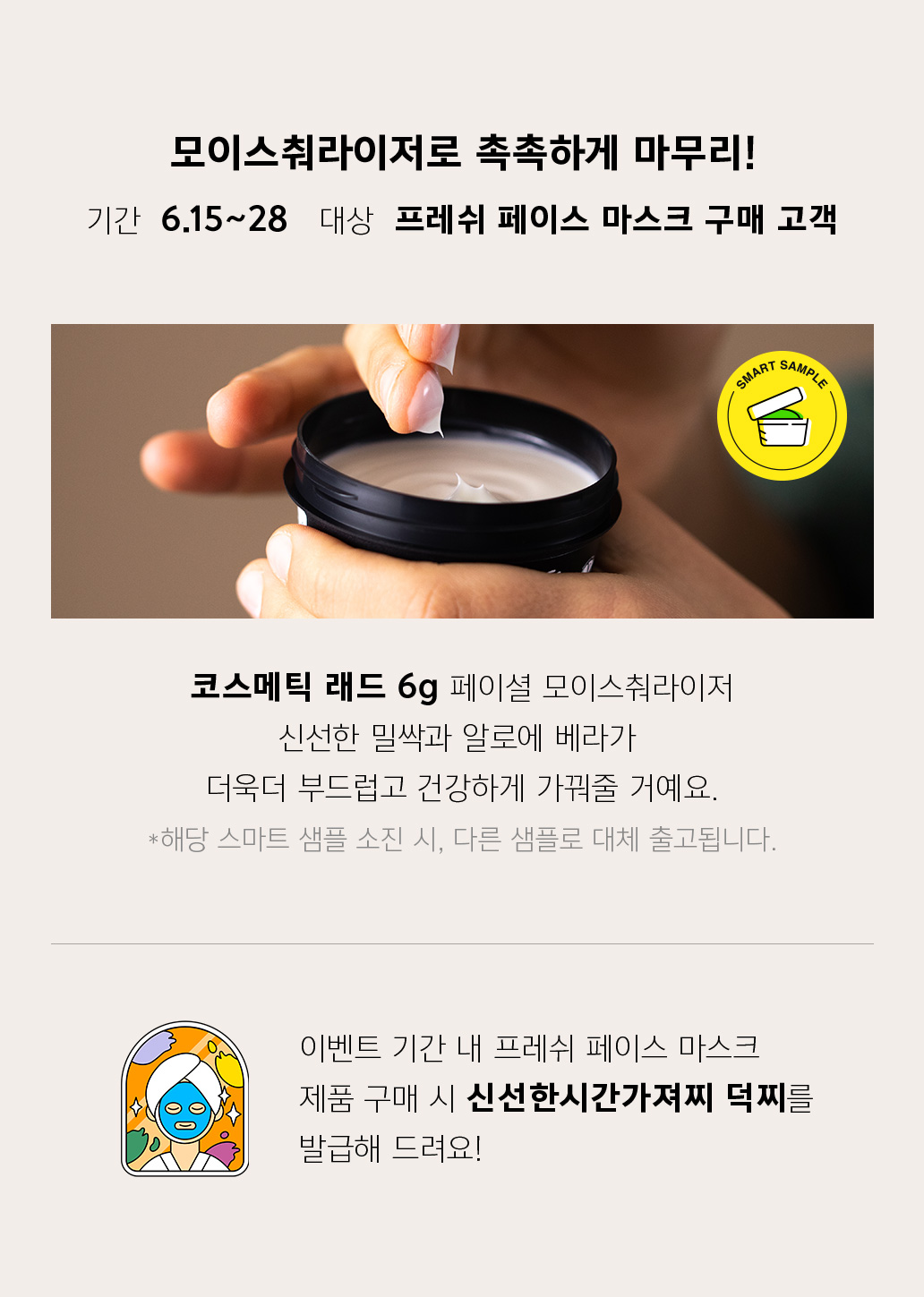 모이스춰라이저로 촉촉하게 마무리! 기간 6.15~28 대상 프레쉬 페이스 마스크 구매 고객 코스메틱 래드 6g 페이셜 모이스춰라이저 신선한 밀싹과 알로에 베라가 더욱더 부드럽고 건강하게 가꿔줄 거예요. *해당 스마트 샘플 소진 시, 다른 샘플로 대체 출고됩니다. 이벤트 기간 내 프레쉬 페이스 마스크 제품 구매 시 신선한시간가져찌 덕찌를 발급해 드려요!