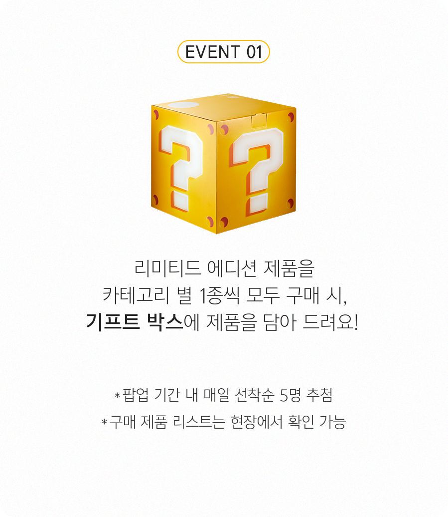 EVENT 1-슈퍼 마리오 에디션 제품을 카테고리 별 1종씩 모두 구매 시, 물음표 블록 기프트 박스에 제품을 담아 드려요! 
            *팝업 기간 내 매일 선착순 5명 지급  *구매 제품 리스트는 현장에서 확인 가능