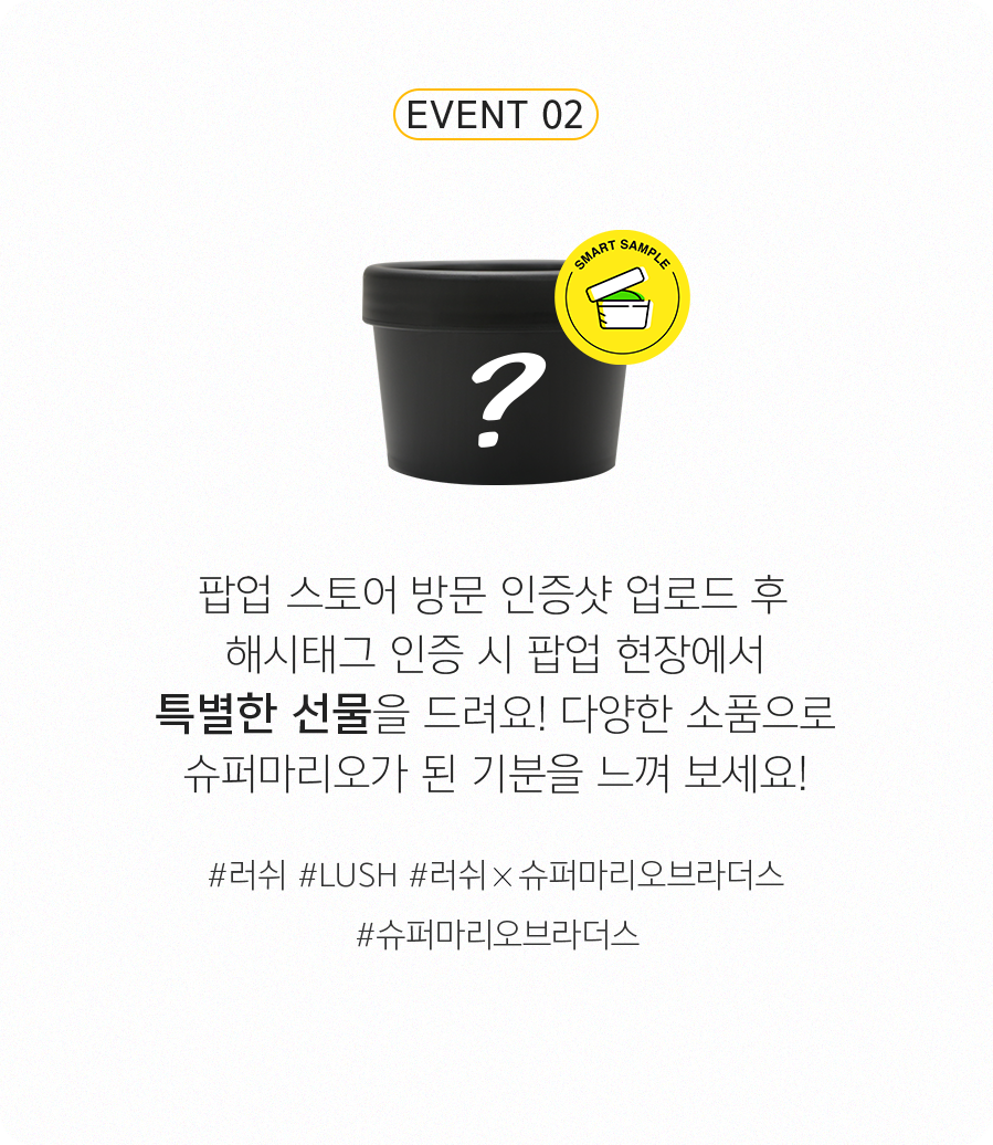 EVENT 2 - 팝업 스토어 방문 인증샷 업로드 후 해시태그 인증 시 팝업 현장에서 특별한 선물을 드려요! 다양한 소품으로 슈퍼마리오가 된 기분을 느껴 보세요! #러쉬 #LUSH #러쉬X슈퍼마리오브라더스 #슈퍼마리오브라더스