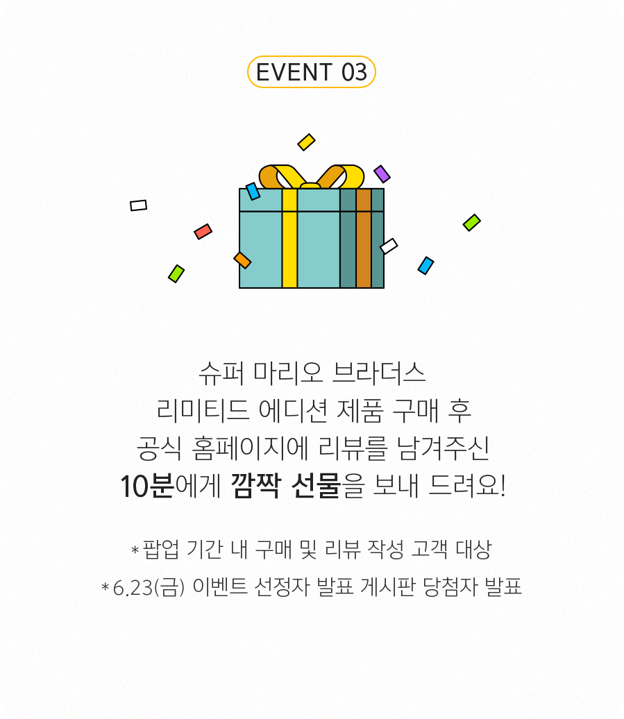EVENT 3 - 슈퍼 마리오 제품 구매 후 공식 홈페이지에 리뷰를 남겨주신 10분에게 깜짝 선물을 보내 드려요! *팝업 기간 내 구매 및 리뷰 작성 고객 대상 *6.23(금) 이벤트 선정자 발표 게시판 당첨자 발표