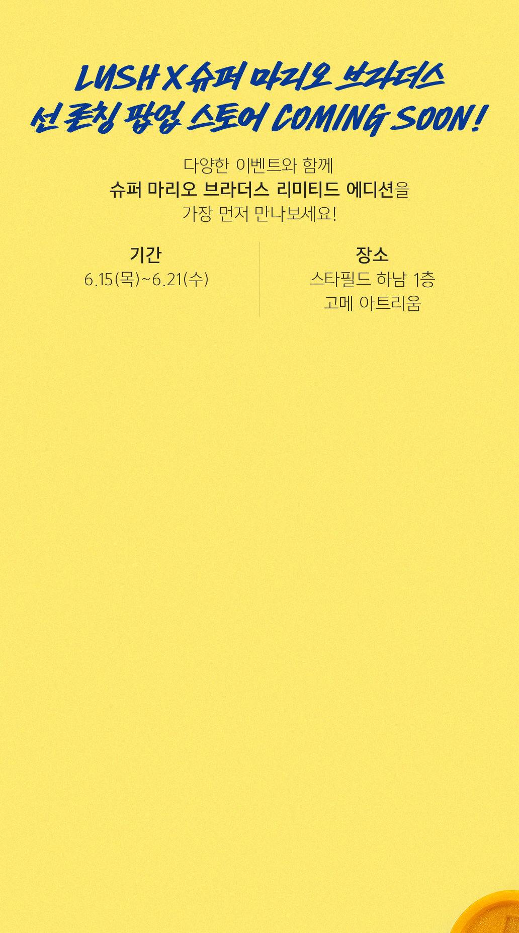 슈퍼 마리오 론칭 팝업 스토어 COMING SOON! 다양한 이벤트와 함께 슈퍼 마리오를 가장 먼저 만나보세요! 기간 6.15(목) ~ 6.21(수) 장소 스타필드 하남 1층 고메 아트리움