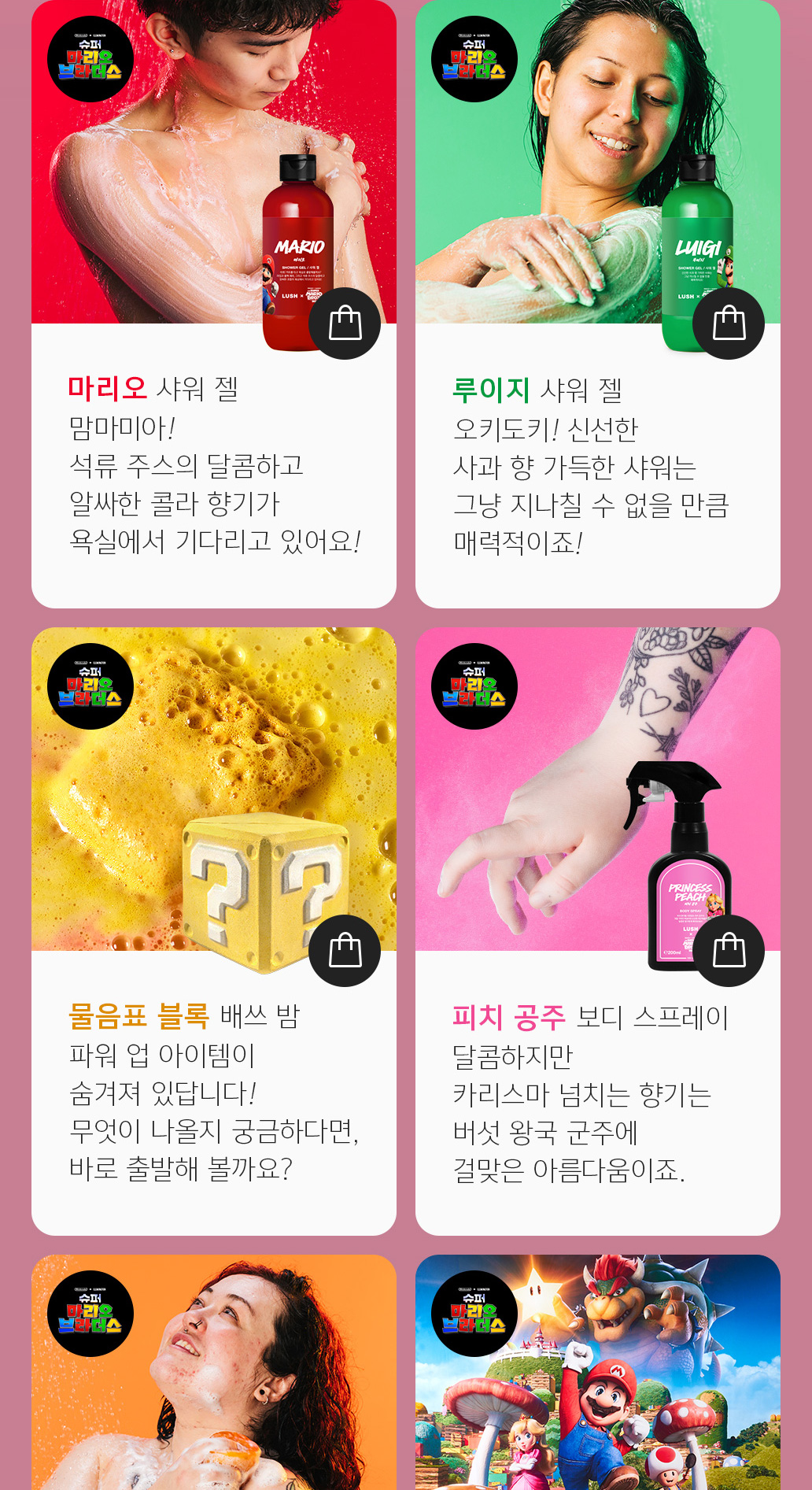 마리오 샤워 젤 맘마미아! 석류 주스의 달콤하고 알싸한 콜라 향기가 욕실에서 기다리고 있어요! 루이지 샤워 젤 오키도키! 신선한 사과 향 가득한 샤워는 그냥 지나칠 수 없을 만큼 매력적이죠! 물음표 블록 배쓰 밤 파워 업 아이템이 숨겨져 있답니다! 무엇이 나올지 궁금하다면, 바로 출발해 볼까요? 피치 공주 보디 스프레이 달콤하지만 카리스마 넘치는 향기는 버섯 왕국 군주에 걸맞은 아름다움이죠. 쿠파 샤워 젤리 회오리치는 황금빛 주황색, 쿠파 왕국 주변에 흐르는 용암을 닮지 않았나요? 인바이런먼트 낫랩 슈퍼 마리오 브라더스 영화 캐릭터들이 한곳에 모여있는 특별한 낫랩!