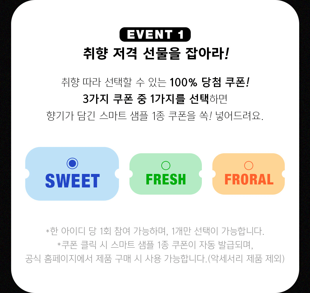 EVENT 1 취향 저격 선물을 잡아라! 취향 따라 선택할 수 있는 100% 당첨 쿠폰! 3가지 쿠폰 중 1가지를 선택하면 향기가 담긴 스마트 샘플 1종 쿠폰을 쏙! 넣어드려요 * 한 아이디 당 1회 참여 가능하며, 1개만 선택이 가능합니다. *쿠폰 클릭 시 스마트 샘플 1종 쿠폰이 자동 발급되며, 공식 홈페이지에서 제품 구매 시 사용 가능합니다.(악세서리 제품 제외)