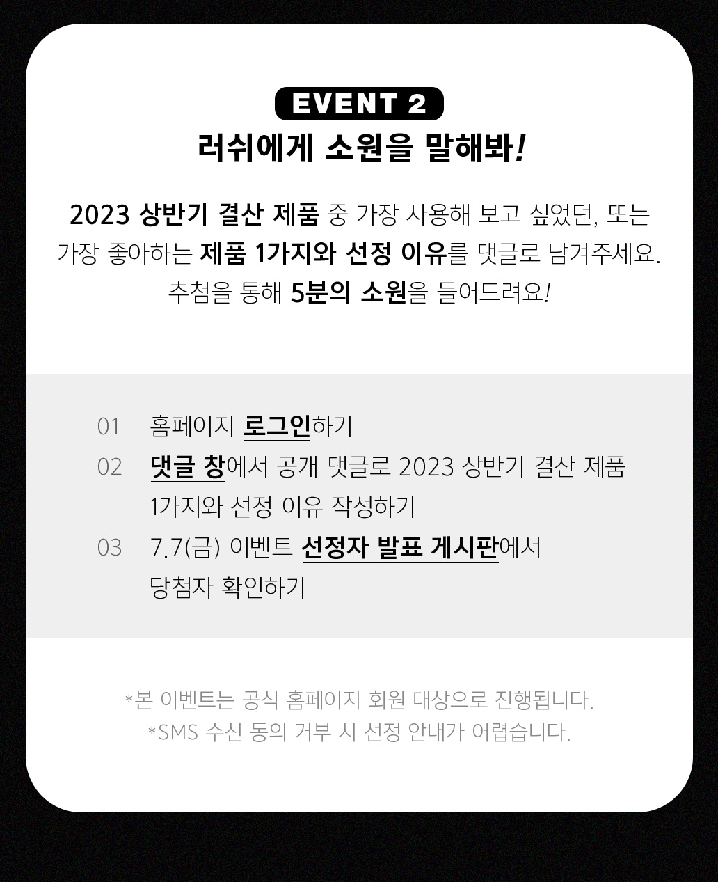 EVENT 2 러쉬에게 소원을 말해봐! 2023 상반기 결산 제품 중 가장 사용해보고 싶었던, 또는 가장 좋아하는 제품 1가지와 선정 이유를 댓글로 남겨주세요. 추첨을 통해 5분의 소원을 들어드려요!