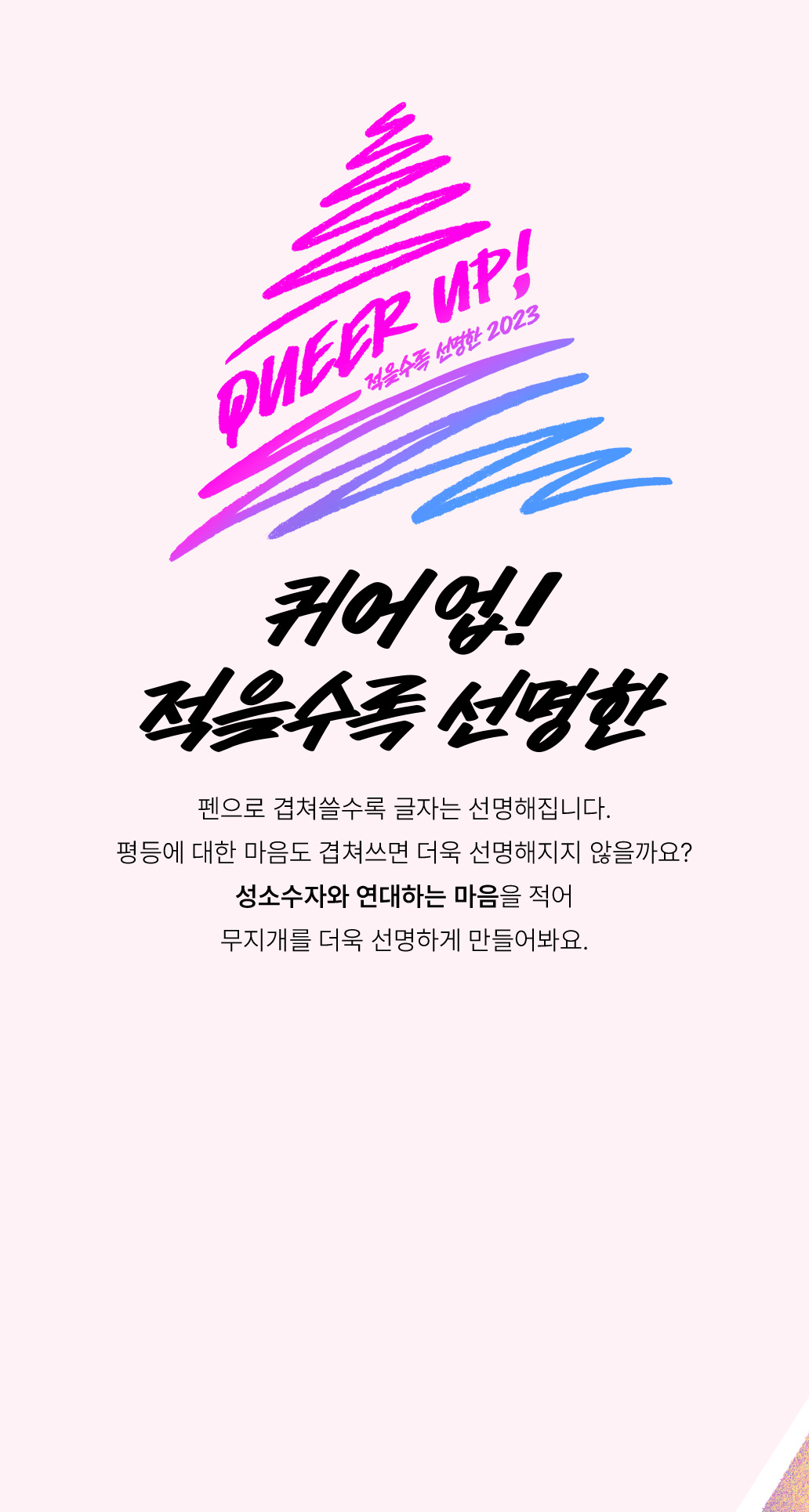 퀴어 업! 적을수록 선명한 펜으로 겹쳐쓸수록 글자는 선명해집니다. 평등에 대한 마음도 겹쳐쓰면 더욱 선명해지지 않을까요? 성소수자와 연대하는 마음을 적어 무지개를 더욱 선명하게 만들어봐요.