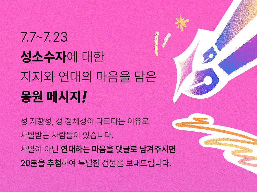 7.7~7.23 성소수자에 대한 지지와 연대의 마음을 담은 응원 메시지! 성 지향성, 성 정체성이 다르다는 이유로 차별받는 사람들이 있습니다. 차별이 아닌 연대하는 마음을 댓글로 남겨주시면 20분을 추첨하여 특별한 선물을 보내드립니다.