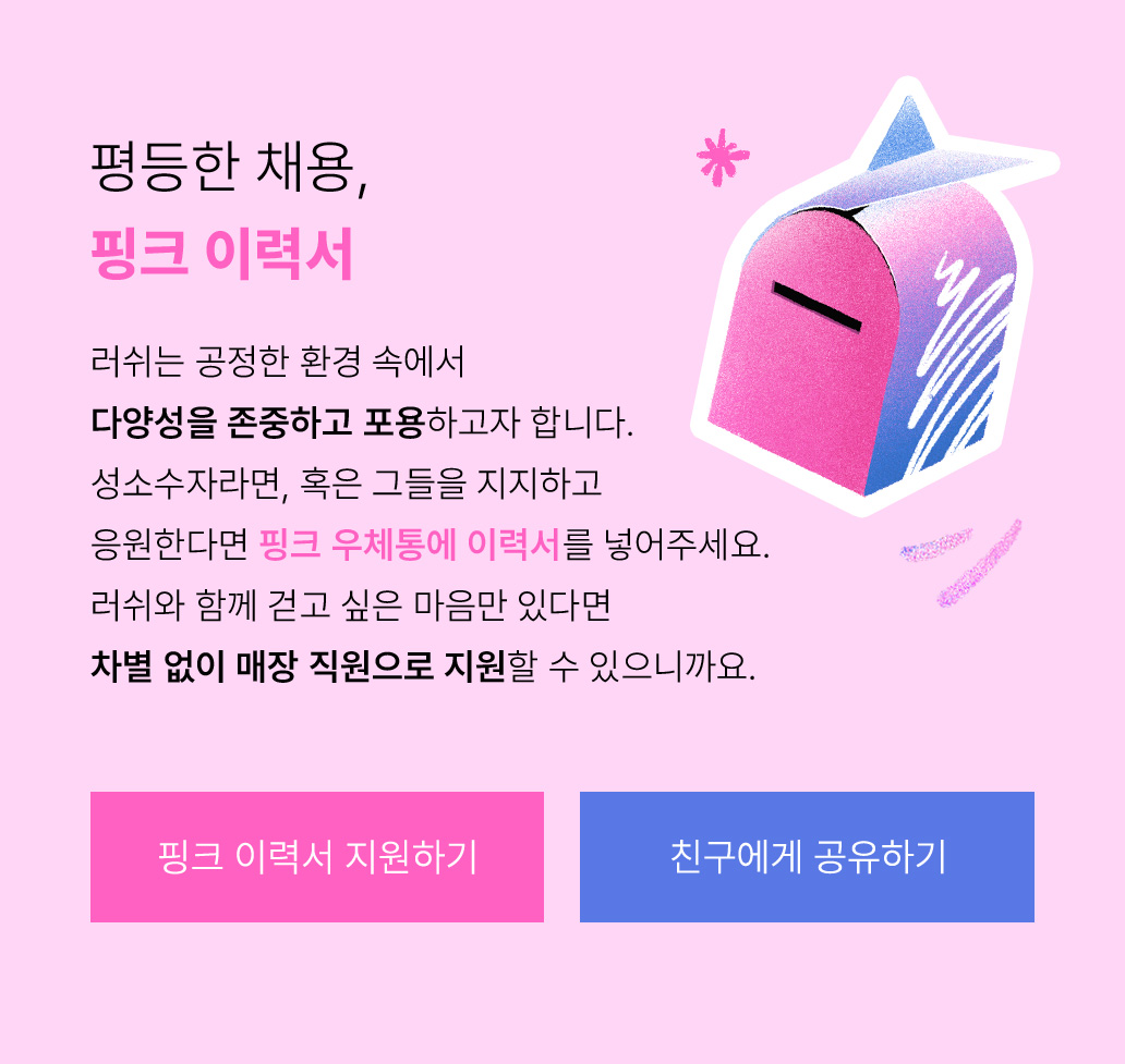 평등한 채용, 핑크 이력서 러쉬는 공정한 환경 속에서 다양성을 존중하고 포용하고자 합니다. 성소수자라면, 혹은 그들을 지지하고 응원한다면 핑크 우체통에 이력서를 넣어주세요. 러쉬와 함께 걷고 싶은 마음만 있다면 차별 없이 매장 직원으로 지원할 수 있으니까요.