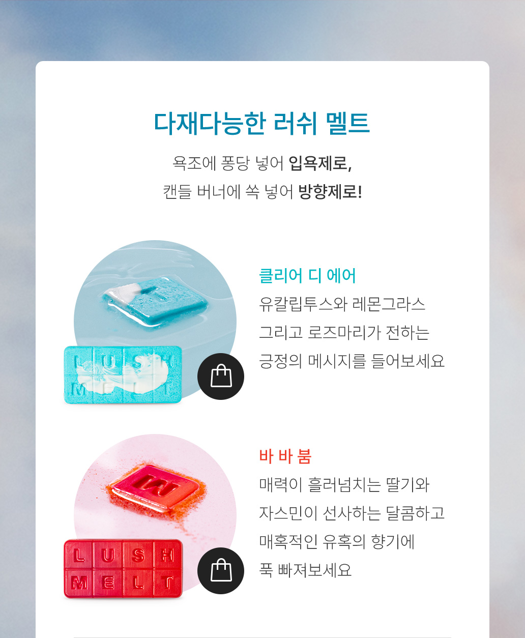 다재다능한 러쉬 멜트 욕조에 퐁당 넣어 입욕제로, 캔들 버너에 쏙 넣어 방향제로! 클리어 디 에어 유칼립투스와 레몬그라스 그리고 로즈마리가 전하는 긍정의 메시지를 들어보세요 바 바 붐 매력이 흘러넘치는 딸기와 자스민이 선사하는 달콤하고 매혹적인 유혹의 향기에 푹 빠져보세요