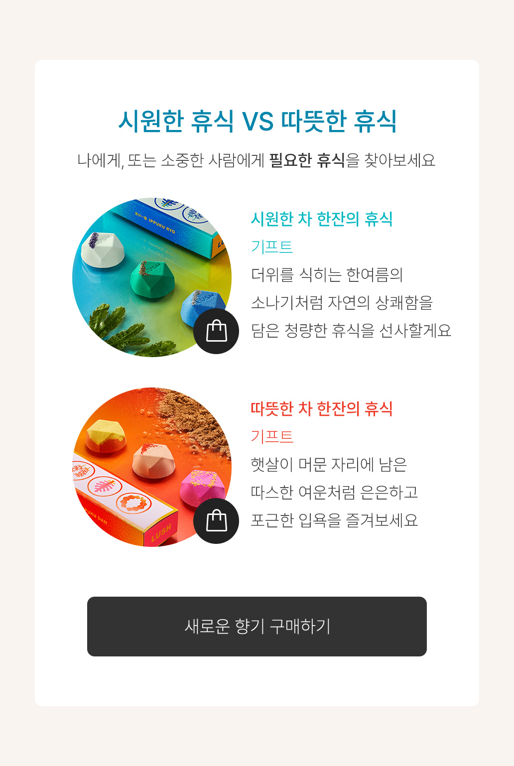 시원한 휴식 VS 따뜻한 휴식 나에게, 또는 소중한 사람에게 필요한 휴식을 찾아보세요 시원한 차 한잔의 휴식 기프트 더위를 식히는 한여름의 소나기처럼 자연의 상쾌함을 담은 청량한 휴식을 선사할게요 따뜻한 차 한잔의 휴식 기프트 햇살이 머문 자리에 남은 따스한 여운처럼 은은하고 포근한 입욕을 즐겨보세요