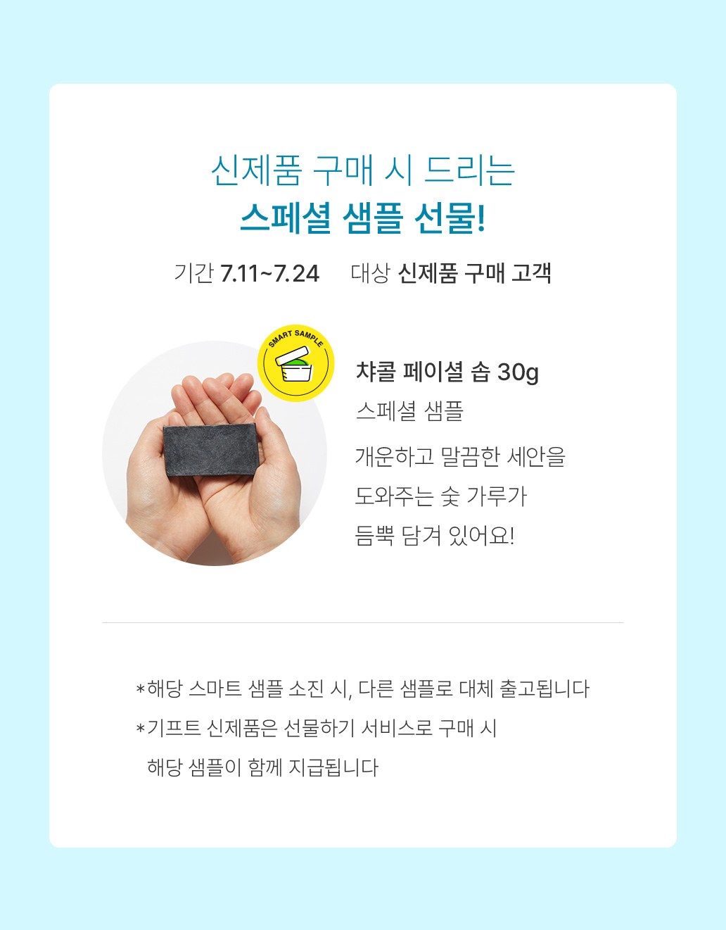 신제품 구매 시 드리는 스페셜 샘플 선물! 기간 7.11~7.24 대상 신제품 구매 고객 챠콜 페이셜 솝 30g 스페셜 샘플 개운하고 말끔한 세안을 도와주는 숯 가루가 듬뿍 담겨 있어요! *해당 스마트 샘플 소진 시, 다른 샘플로 대체 출고횝니다 *기프트 신제품은 선물하기 서비스로 구매 시 해당 샘플이 함께 지급됩니다