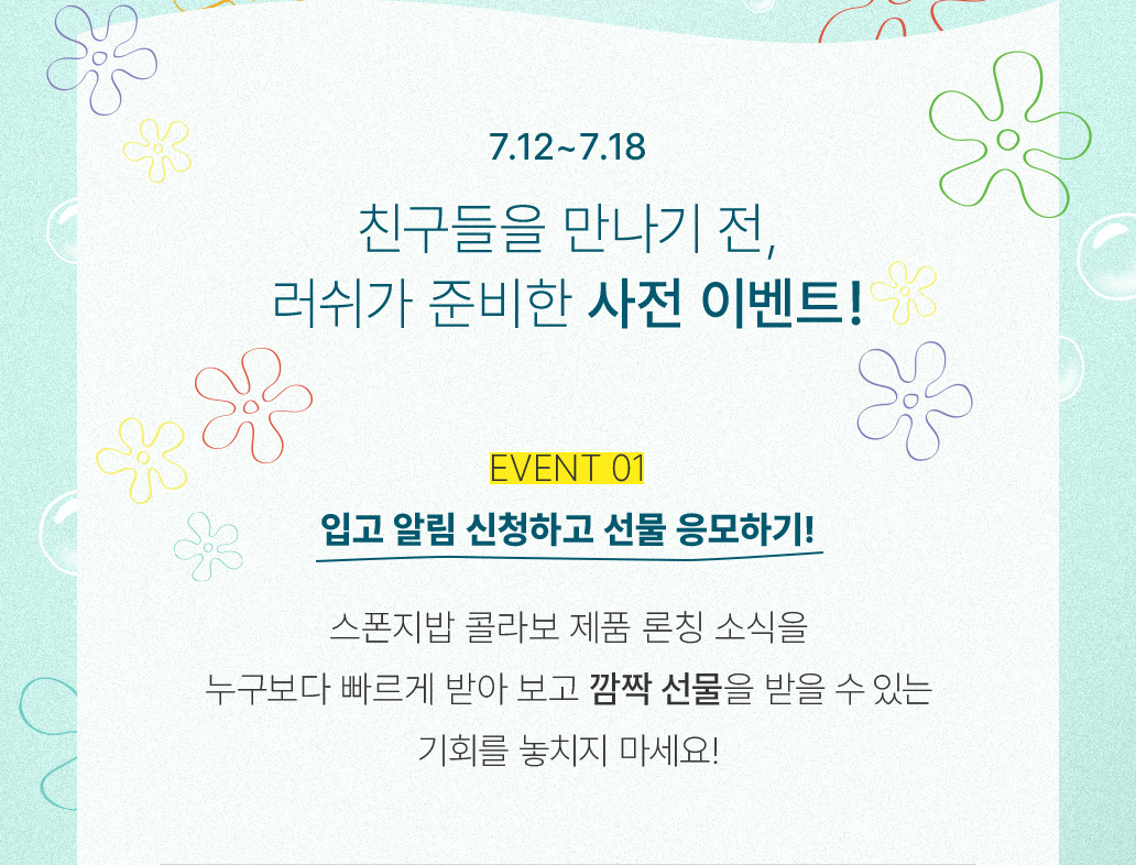7.12~7.18 친구들을 만나기 전, 러쉬가 준비한 사전 이벤트! EVENT 01 입고 알림 신청하고 선물 응모하기! 스폰지밥 콜라보 제품 론칭 소식을 누구보다 빠르게 받아 보고 깜짝 선물을 받을 수 있는 기회를 놓치지 마세요!