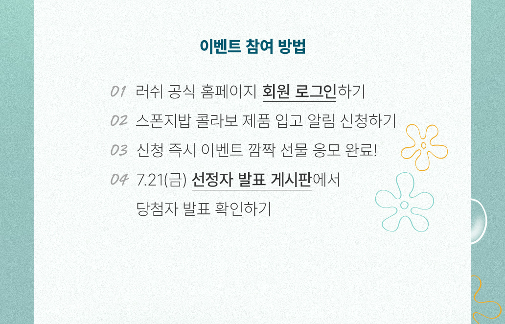 이벤트 참여 방법 01 러쉬 공식 홈페이지 회원 로그인 하기 02 스폰지밥 콜라보 제품 입고 알림 신청하기 03 신청 즉시 이벤트 깜짝 선물 응모 완료! 04 7.21(금) 선정자 발표 게시판에서 당첨자 발표 확인하기