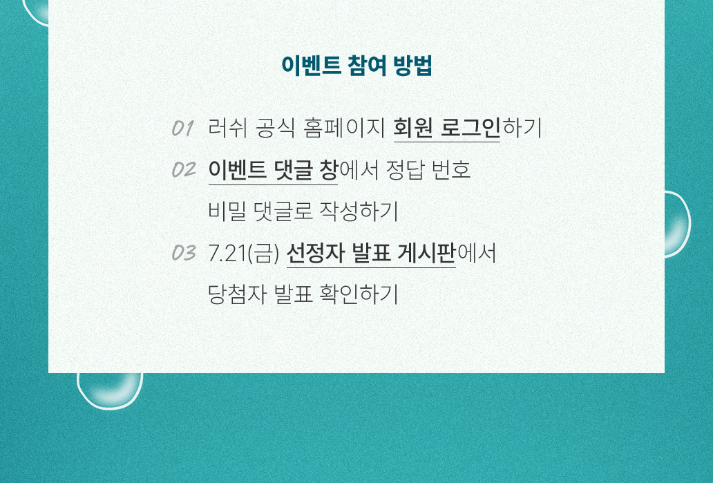 이벤트 참여 방법 01 러쉬 공식 홈페이지 회원 로그인하기 02 이벤트 댓글 창에서 정답 번호 비밀 댓글로 작성하기 03 7.21(금) 선정자 발표 게시판에서 당첨자 발표 확인하기