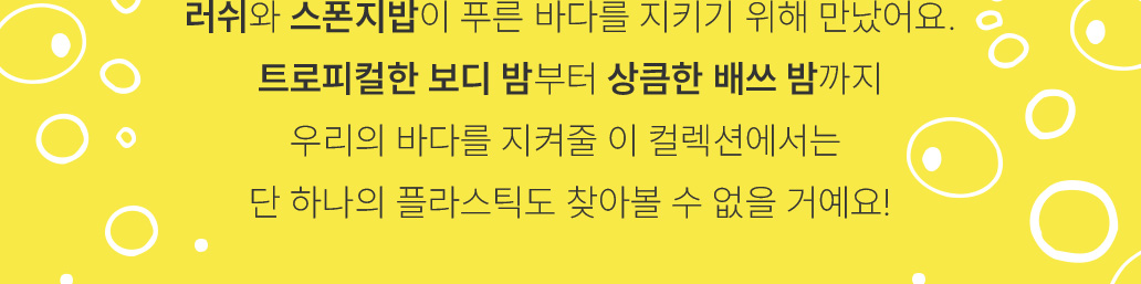 러쉬와 스폰지밥이 푸른 바다를 지키기 위해 만났어요. 트로피컬한 보디 밤부터 상큼한 배쓰 밤까지 우리의 바다를 지켜줄 이 컬렉션에서는 단 하나의 플라스틱도 찾아볼 수 없을 거에요!
