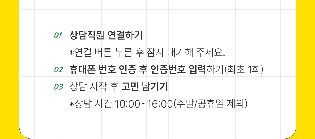 01 상담직원 연결하기 *연결 버튼 누른 후 잠시 대기해 주세요. 02 휴대폰 번호 인증 후 인증번호 입력하기(최초 1회) 03 상담 시작 후 고민 남기기 *상담 시간 10:00~16:00(주말/공휴일 제외)