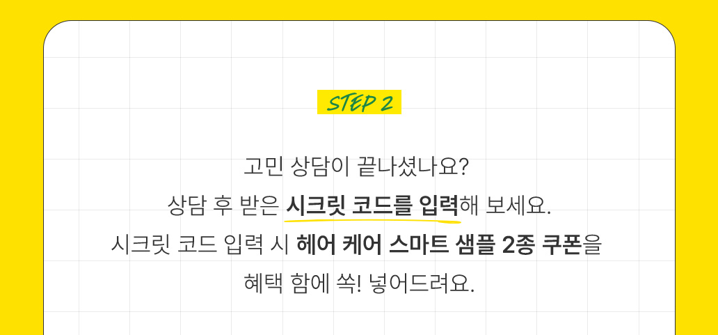 고민 상담이 끝나셨나요? 상담 후 받은 시크릿 코드를 입력해 보세요. 시크릿 코드 입력 시 헤어케어 스마트 샘플 2종 쿠폰을 혜택 함에 쏙! 넣어드려요.