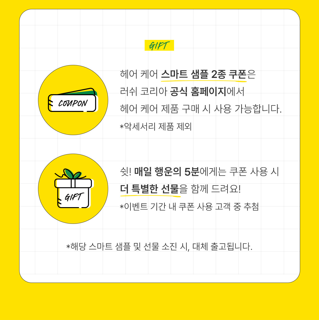 헤어 케어 스마트 샘플 2종 쿠폰은 러쉬 코리아 공식 홈페이지에서 헤어 케어 제품 구매 시 사용 가능합니다. *악세서리 제품 제외 쉿! 매일 행운의 5분에게는 쿠폰 사용 시 더 특별한 선물을 함께 드려요! *이벤트 기간 내 쿠폰 사용 고객 중 추첨 *해당 스마트 샘플 및 선물 소진 시, 대체 출고됩니다.