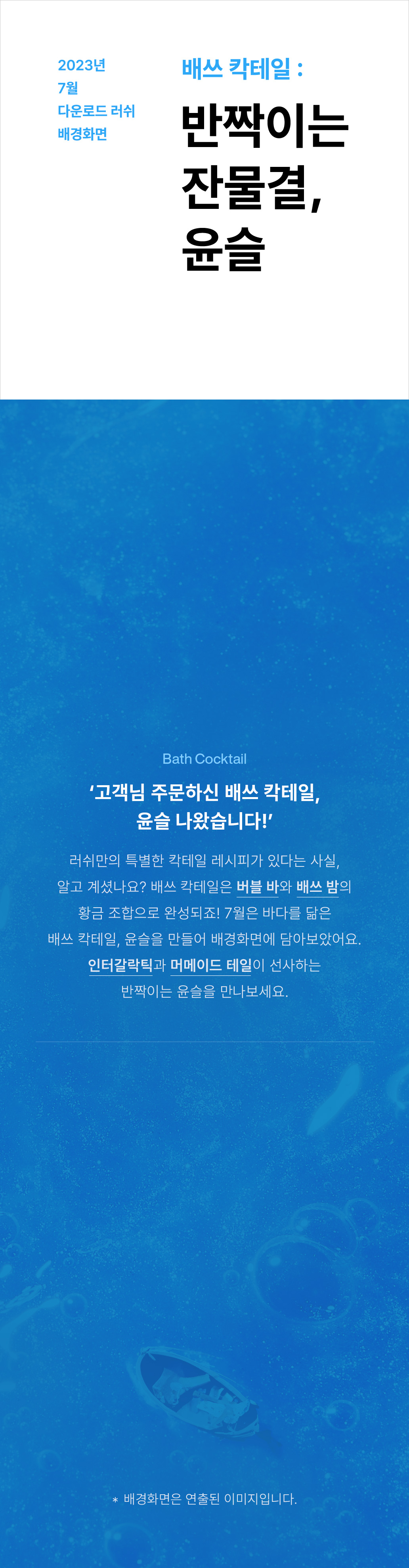 2023년 7월 다운로드 러쉬 배경화면 배쓰 칵테일 : 반짝이는 잔물결, 윤슬 Bath Cocktail '고객님 주문하신 배쓰 칵테일, 윤슬 나왔습니다!' 러쉬만의 특별한 칵테일 레시피가 있다는 사실, 알고 계셨나요? 배쓰 칵테일은 버블 바와 배쓰 밤의 황금 조합으로 완성되죠! 7월은 바다를 닮은 배쓰 칵테일, 윤슬을 만들어 배경화면에 담아보았어요. 인터갈락틱과 머메이드 테일이 선사하는 반짝이는 윤슬을 만나보세요.