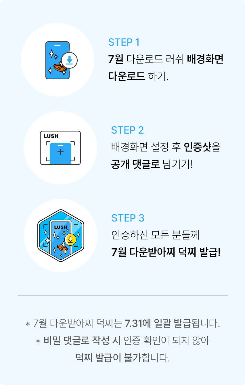 STEP 1 7월 다운로드 러쉬 배경화면 다운로드 하기. STEP 2 배경화면 설정 후 인증샷을 공개 댓글로 남기기! STEP 3 인증하신 모든 분들께 7월 다운받아찌 덕찌 발급! *7월 다운받아찌 덕찌는 7.31에 일괄 발급됩니다. *비밀 댓글로 작성 시 인증 확인이 되지 않아 덕찌 발급이 불가합니다.