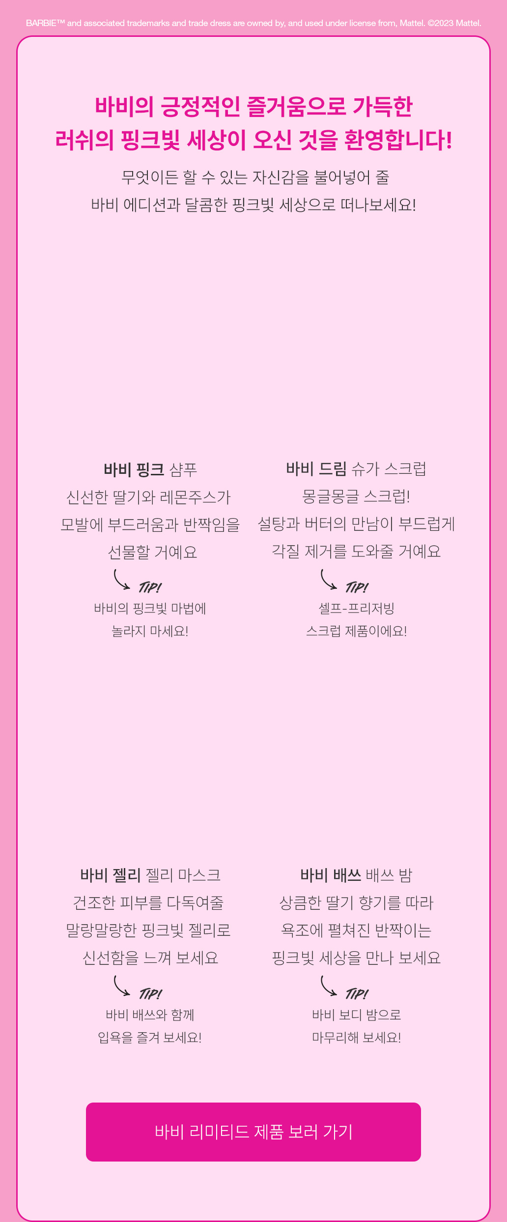 무엇이든 할 수 있는 자신감을 불어넣어 줄 바비 에디션과 달콤한 핑크빛 세상으로 떠나보세요!