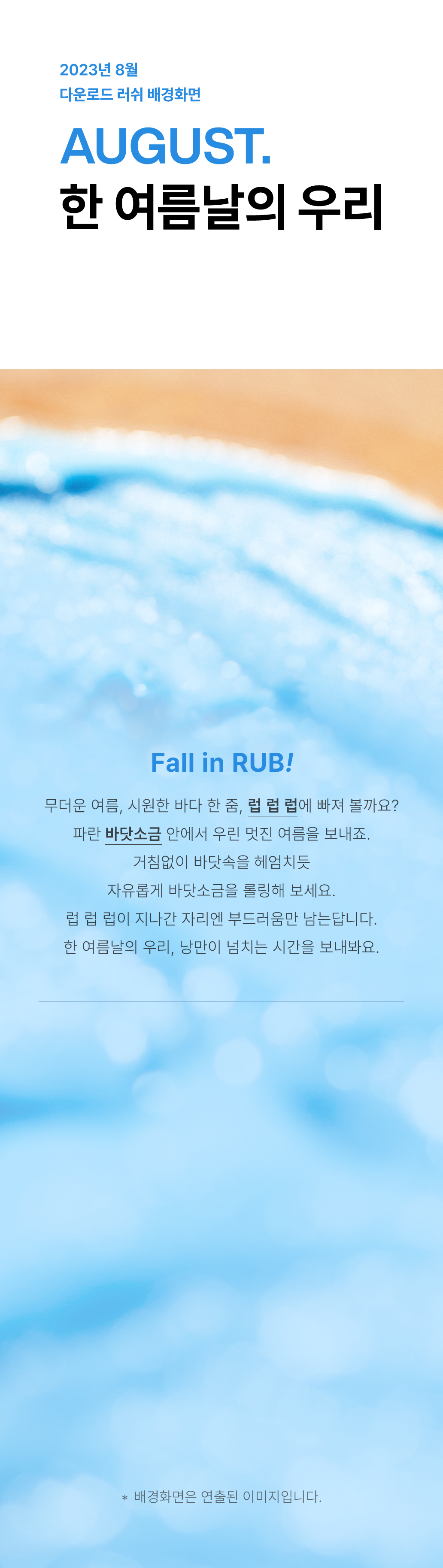 Fall in RUB! 무더운 여름, 시원한 바다 한 줌, 럽 럽 럽에 빠져 볼까요? 파란 바닷소금 안에서 우린 멋진 여름을 보내죠. 거침없이 바닷속을 헤엄치듯 자유롭게 바닷소금을 롤링해 보세요. 럽 럽 럽이 지나간 자리엔 부드러움만 남는답니다. 한 여름날의 우리, 낭만이 넘치는 시간을 보내봐요.