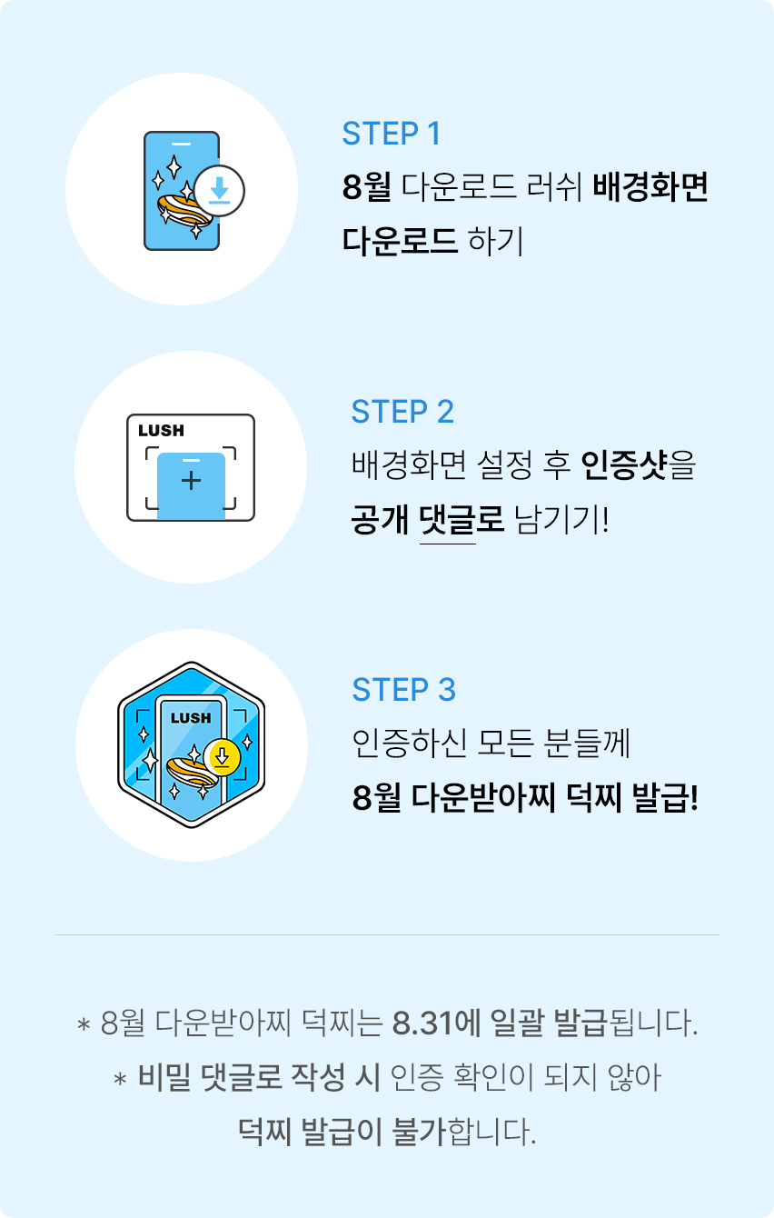 STEP 1 8월 다운로드 러쉬 배경화면 다운로드 하기. STEP 2 배경화면 설정 후 인증샷을 공개 댓글로 남기기! STEP 3 인증하신 모든 분들께 8월 다운받아찌 덕찌 발급! *8월 다운받아찌 덕찌는 8.31에 일괄 발급됩니다. *비밀 댓글로 작성 시 인증 확인이 되지 않아 덕찌 발급이 불가합니다.