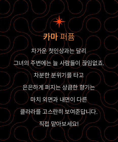 카마 퍼퓸-차가운 첫인상과는 달리 그녀의 주변에는 늘 사람들이 끊임없죠. 차분한 분위기를 타고 은은하게 퍼지는 상큼한 향기는 마치 외면과 내면이 다른 클라라를 고스란히 보여준답니다. 직접 맡아보세요! 