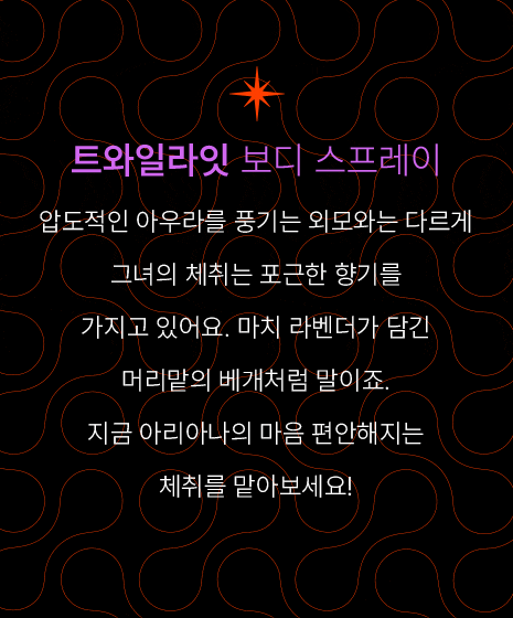 트와일라잇 보디 스프레이-압도적인 아우라를 풍기는 외모와는 다르게 그녀의 체취는 포근한 향기를 가지고 있어요. 마치 라벤더가 담긴 머리맡의 베개처럼 말이죠. 지금 아리아나의 마음 편안해지는 체취를 맡아보세요! 