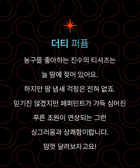 더티 퍼퓸-농구를 좋아하는 진수의 티셔츠는 늘 땀에 젖어 있어요. 하지만 땀 냄새 걱정은 전혀 없죠. 믿기진 않겠지만 페퍼민트가 가득 심어진 푸른 초원이 연상되는 그런 싱그러움과 상쾌함이랍니다. 맘껏 달려보자고요!