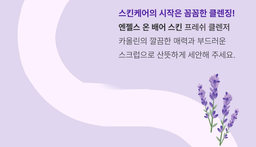 STEP 1.스킨케어의 시작은 꼼꼼한 클렌징! 엔젤스 온 배어 스킨 / 프레쉬 클렌저-카올린의 깔끔한 매력과 부드러운 스크럽으로 산뜻하게 세안해 주세요.