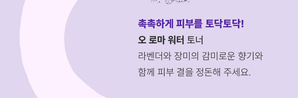 STEP 3.촉촉하게 피부를 토닥토닥! 오 로마 워터 / 토너-라벤더와 장미의 감미로운 향기와 함께 피부 결을 정돈해 주세요.
