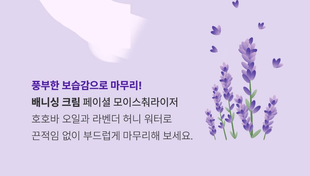STEP 4.풍부한 보습감으로 마무리! 배니싱 크림 / 페이셜 모이스춰라이저-
      호호바 오일과 라벤더 허니 워터로 끈적임 없이 부드럽게 마무리해 보세요.