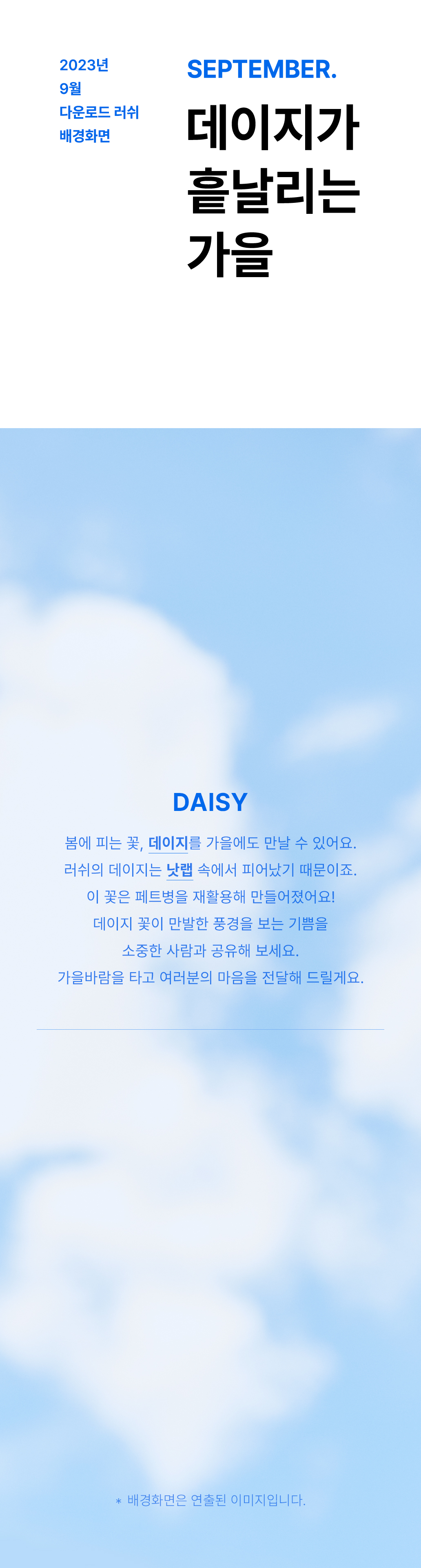 DAISY 봄에 피는 꽃, 데이지를 가을에도 만날 수 있어요. 러쉬의 데이지는 낫랩 속에서 피어났기 때문이죠. 이 꽃은 페트병을 재활용해 만들어졌어요! 데이지 꽃이 만발한 풍경을 보는 기쁨을 소중한 사람과 공유해 보세요. 가을바람을 타고 여러분의 마음을 전달해 드릴게요.