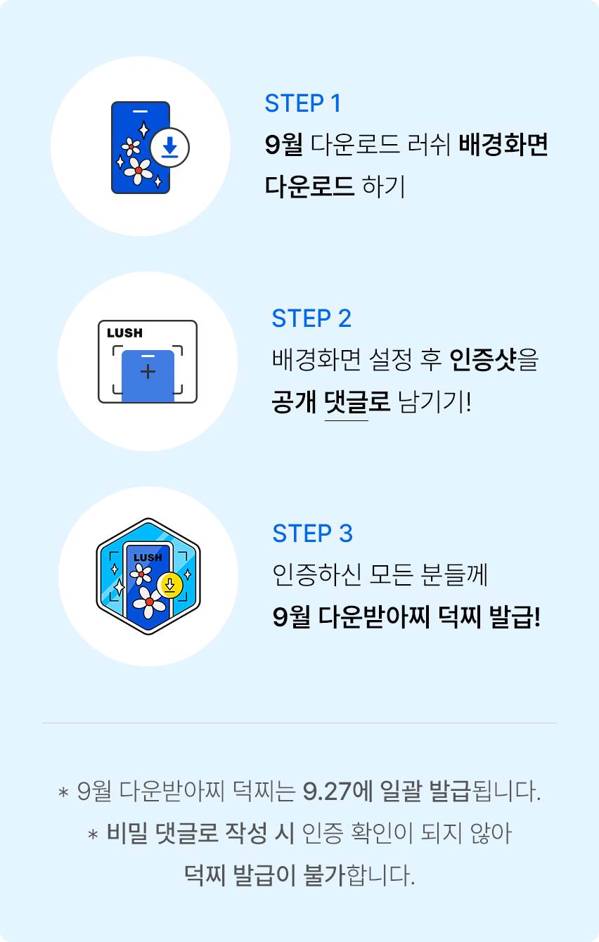STEP 1 9월 다운로드 러쉬 배경화면 다운로드 하기. STEP 2 배경화면 설정 후 인증샷을 공개 댓글로 남기기! STEP 3 인증하신 모든 분들께 9월 다운받아찌 덕찌 발급! *9월 다운받아찌 덕찌는 9.27에 일괄 발급됩니다. *비밀 댓글로 작성 시 인증 확인이 되지 않아 덕찌 발급이 불가합니다.