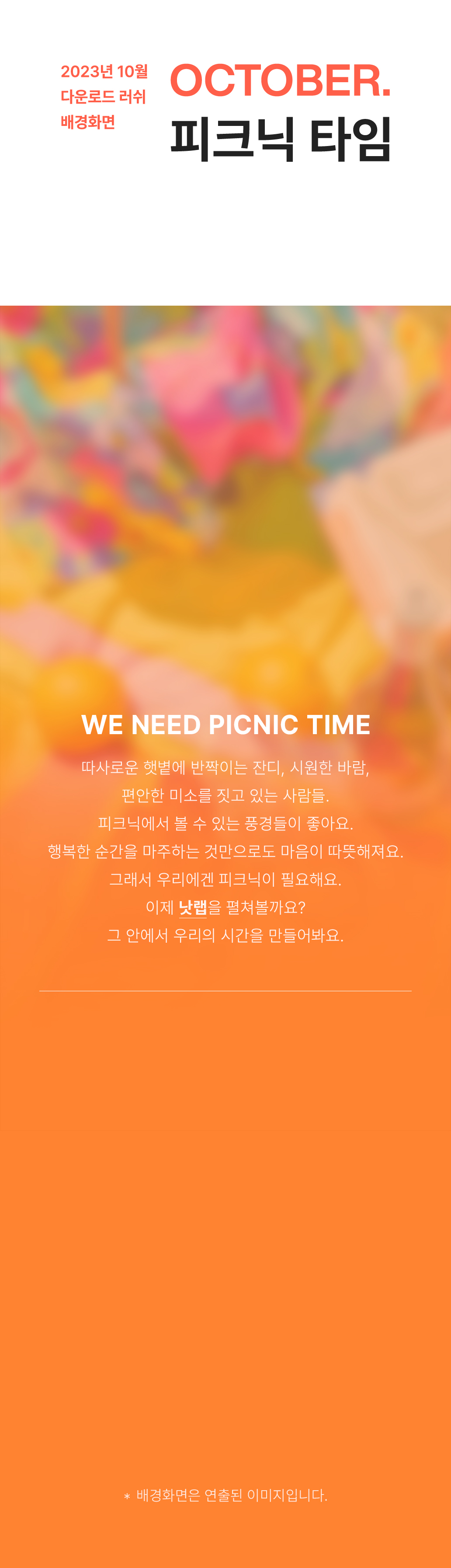 WE NEED PICNIC TIME 따사로운 햇볕에 반짝이는 잔디, 시원한 바람, 편안한 미소를 짓고 있는 사람들. 피크닉에서 볼 수 있는 풍경들이 좋아요. 행복한 순간을 마주하는 것만으로도 마음이 따뜻해져요. 그래서 우리에겐 피크닉이 필요해요. 이제 낫랩을 펼쳐볼까요? 그 안에서 우리의 시간을 만들어봐요.