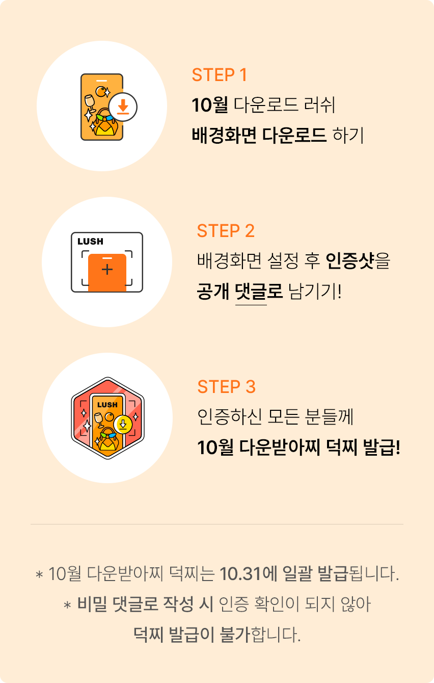 STEP 1 10월 다운로드 러쉬 배경화면 다운로드 하기. STEP 2 배경화면 설정 후 인증샷을 공개 댓글로 남기기! STEP 3 인증하신 모든 분들께 10월 다운받아찌 덕찌 발급! *10월 다운받아찌 덕찌는 10.31에 일괄 발급됩니다. *비밀 댓글로 작성 시 인증 확인이 되지 않아 덕찌 발급이 불가합니다.