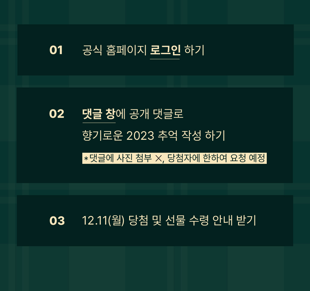 이벤트 참여 방법 01 공식 홈페이지 로그인 하기 02 댓글 창에 공개 댓글로 향기로운 2023 추억 작성 하기 03 12.11(월) 당첨 및 선물 수령 안내 받기