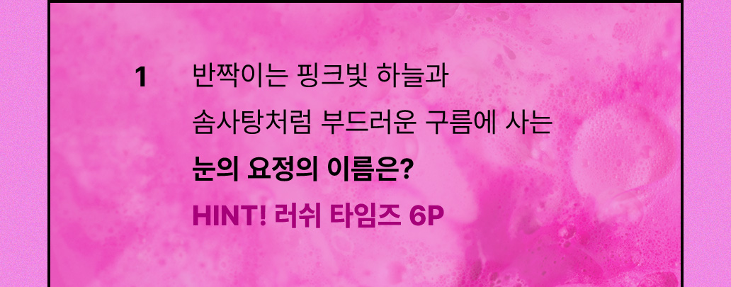 1. 반짝이는 핑크빛 하늘과 솜사탕처럼 부드러운 구름에 사는 눈의 요정의 이름은? HINT! 러쉬 타임즈 6P