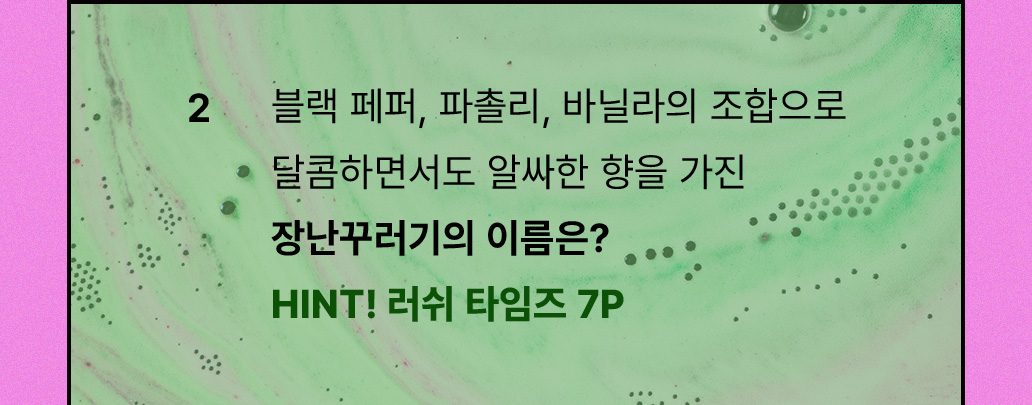 2. 블랙 페퍼, 파촐리, 바닐라의 조합으로 달콤하면서 알싸한 향을 가진 장난꾸러기의 이름은? HINT! 러쉬 타임즈 7P