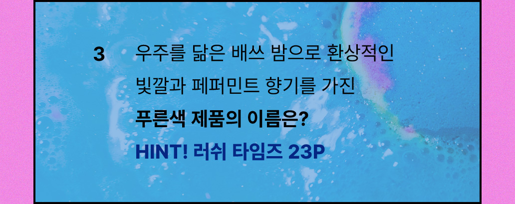 3. 우주를 닮은 배쓰 밤으로 환상적인 빛깔과 페퍼민트 향기를 가진 푸른색 제품의 이름은? HINT! 러쉬 타임즈 23P