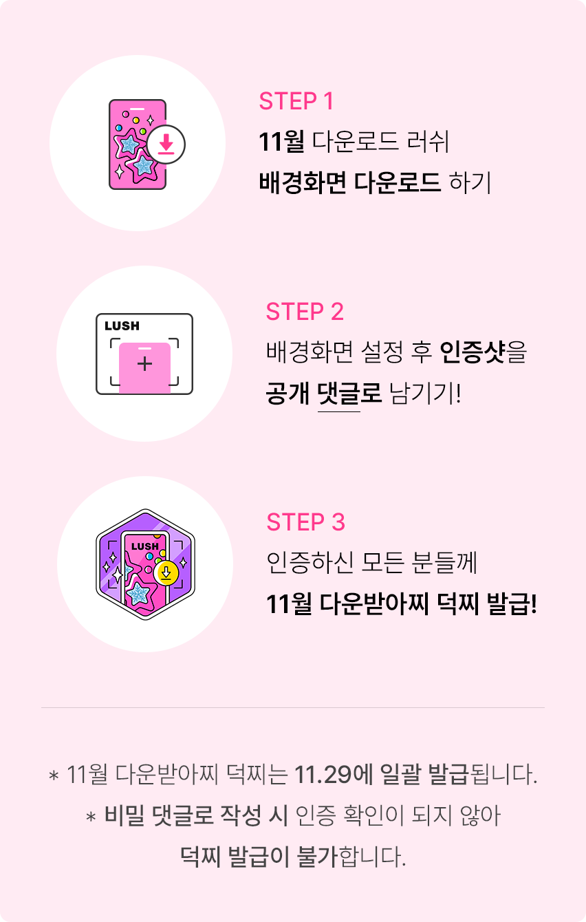 STEP 1 11월 다운로드 러쉬 배경화면 다운로드 하기. STEP 2 배경화면 설정 후 인증샷을 공개 댓글로 남기기! STEP 3 인증하신 모든 분들께 10월 다운받아찌 덕찌 발급! *11월 다운받아찌 덕찌는 11.29에 일괄 발급됩니다. *비밀 댓글로 작성 시 인증 확인이 되지 않아 덕찌 발급이 불가합니다.