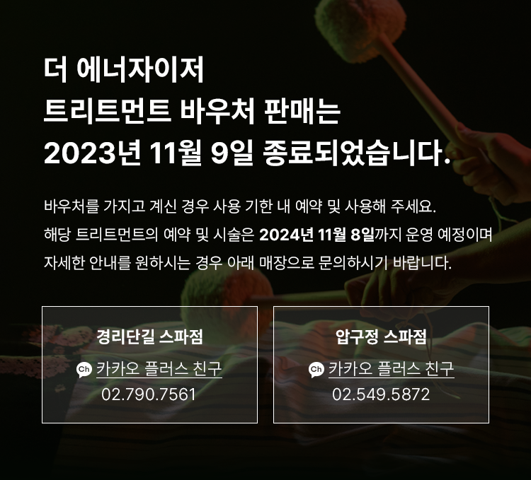 더 에너자이저 종료 안내 - 더 에너자이저 트리트먼트 바우처 판매는 2023년 11월 9일 종료되었습니다. 바우처를 가지고 계신 경우 사용 기한 내 예약 및 사용해 주세요. 해당 트리트먼트의 예약 및 시술은 2024년 11월 8일까지 운영 예정이며, 자세한 안내를 원하시는 경우 아래 매장으로 문의하시기 바랍니다. 경리단길 스파점 : 카카오 플러스 친구 https://pf.kakao.com/_TYZXb 02-790-7561, 압구정 스파점 : 카카오 플러스 친구 https://pf.kakao.com/_UyZXb 02-549-5872