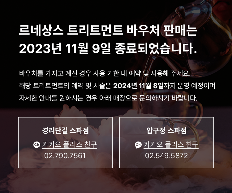 르네상스 종료 안내 - 르네상스 트리트먼트 바우처 판매는 2023년 11월 9일 종료되었습니다. 바우처를 가지고 계신 경우 사용 기한 내 예약 및 사용해 주세요. 해당 트리트먼트의 예약 및 시술은 2024년 11월 8일까지 운영 예정이며, 자세한 안내를 원하시는 경우 아래 매장으로 문의하시기 바랍니다. 경리단길 스파점 : 카카오 플러스 친구 https://pf.kakao.com/_TYZXb 02-790-7561, 압구정 스파점 : 카카오 플러스 친구 https://pf.kakao.com/_UyZXb 02-549-5872