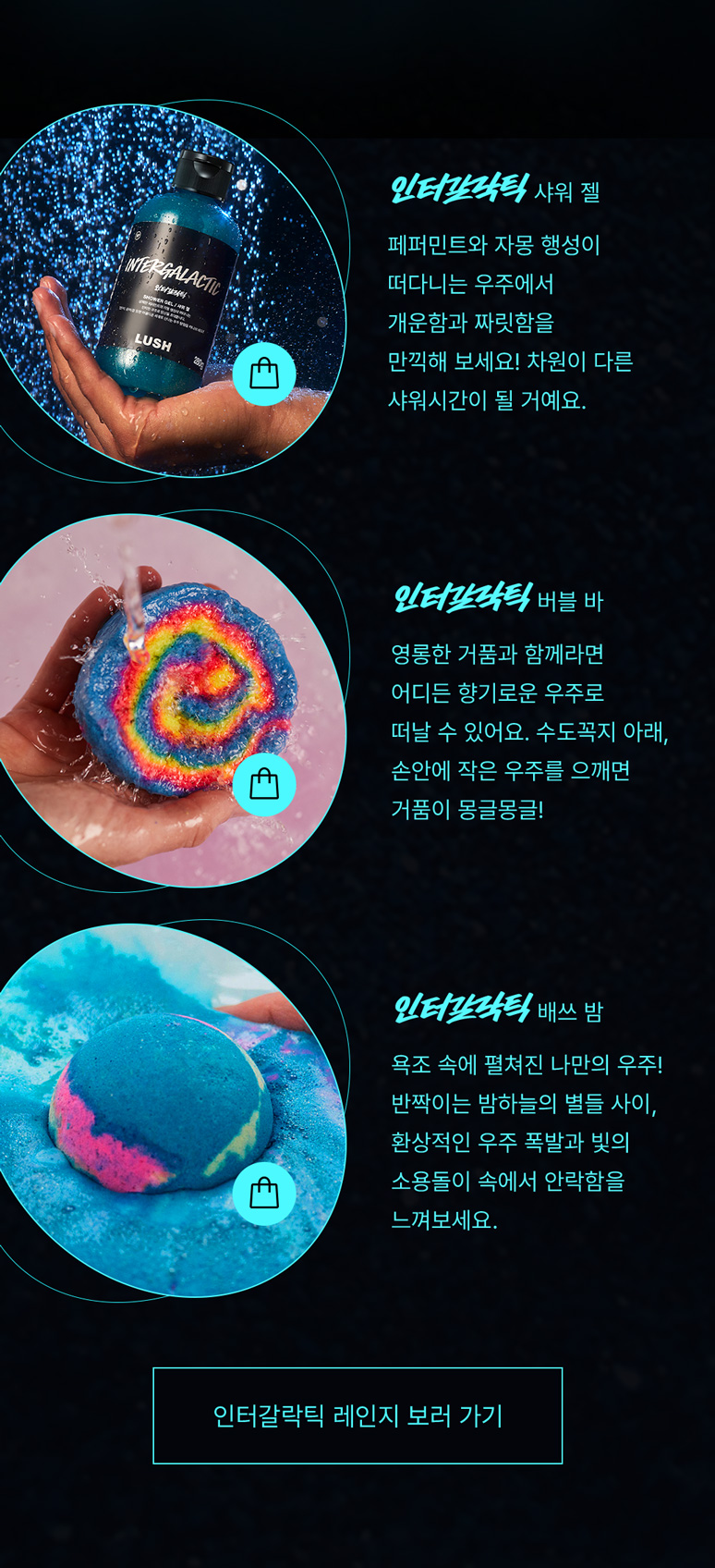 인터갈락틱 샤워 젤: 페퍼민트와 자몽 행성이 떠다니는 우주에서 개운함과 짜릿함을 만끽해 보세요! 차원이 다른 샤워시간이 될 거예요. 인터갈락틱 버블 바: 영롱한 거품과 함께라면 어디든 향기로운 우주로 떠날 수 있어요. 수도꼭지 아래, 손안에 작은 우주를 으깨면 거품이 몽글몽글! 인터갈락틱 배쓰 밤: 욕조 속에 펼쳐진 나만의 우주! 반짝이는 밤하늘의 별들 사이, 환상적인 우주 폭발과 빛의 소용돌이 속에서 안락함을 느껴보세요.